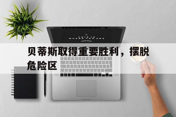 关于贝蒂斯取得重要胜利，摆脱危险区的信息